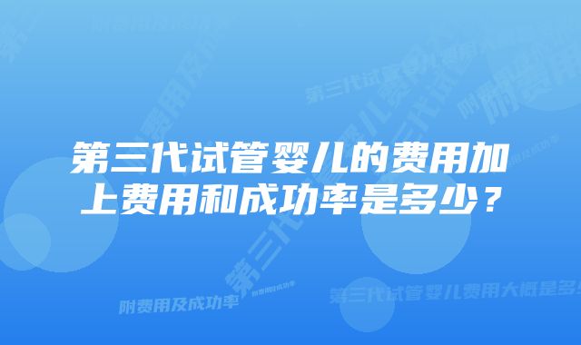 第三代试管婴儿的费用加上费用和成功率是多少？