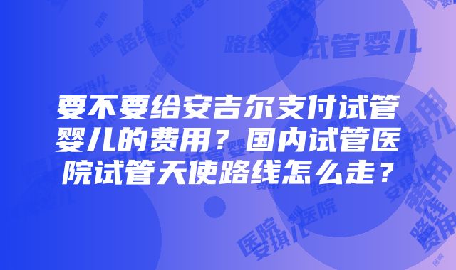 要不要给安吉尔支付试管婴儿的费用？国内试管医院试管天使路线怎么走？