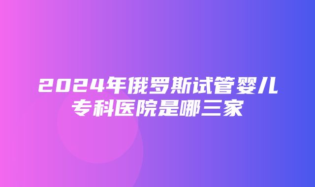 2024年俄罗斯试管婴儿专科医院是哪三家