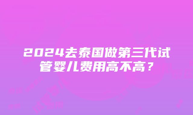 2024去泰国做第三代试管婴儿费用高不高？