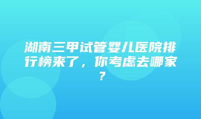 湖南三甲试管婴儿医院排行榜来了，你考虑去哪家？