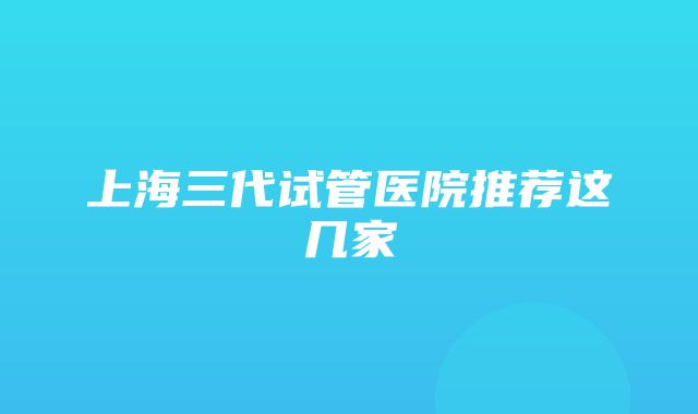 上海三代试管医院推荐这几家