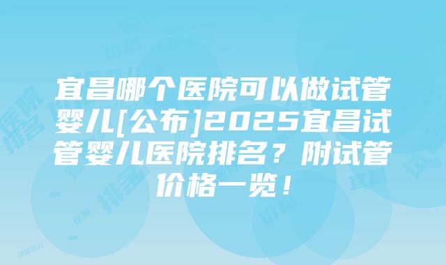 宜昌哪个医院可以做试管婴儿[公布]2025宜昌试管婴儿医院排名？附试管价格一览！