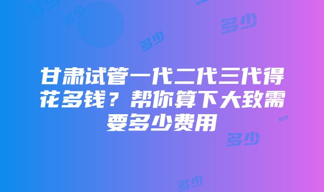 甘肃试管一代二代三代得花多钱？帮你算下大致需要多少费用