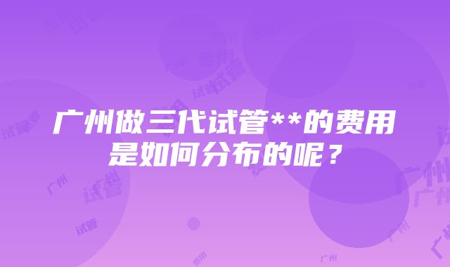 广州做三代试管**的费用是如何分布的呢？