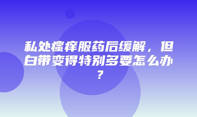 私处瘙痒服药后缓解，但白带变得特别多要怎么办？