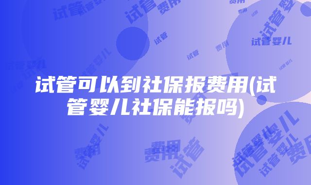 试管可以到社保报费用(试管婴儿社保能报吗)