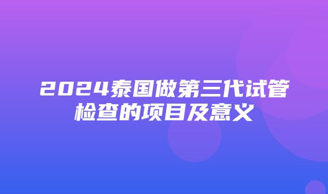 2024泰国做第三代试管检查的项目及意义