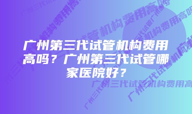 广州第三代试管机构费用高吗？广州第三代试管哪家医院好？