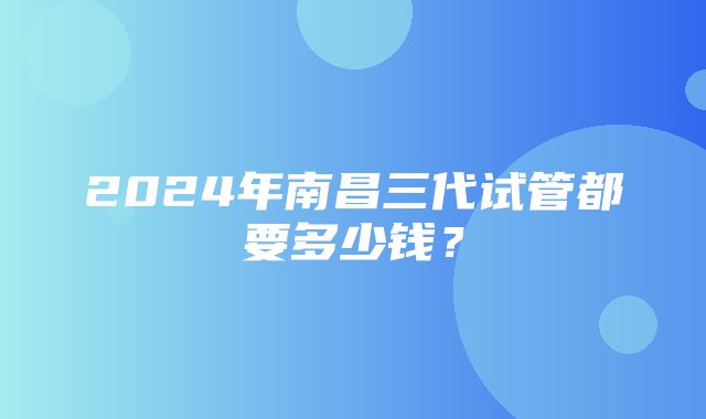 2024年南昌三代试管都要多少钱？