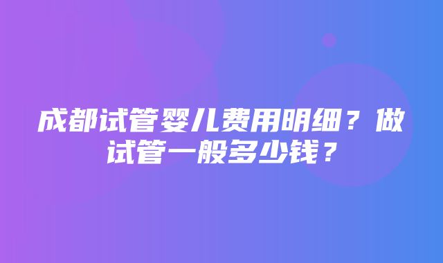 成都试管婴儿费用明细？做试管一般多少钱？