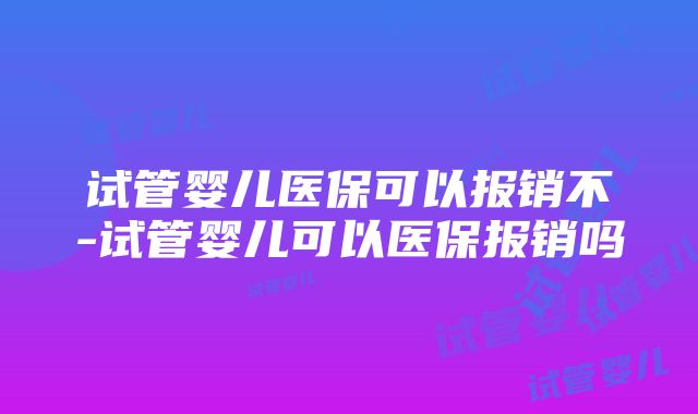 试管婴儿医保可以报销不-试管婴儿可以医保报销吗