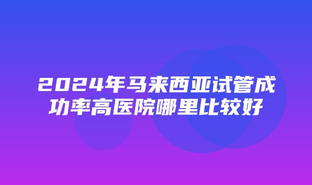 2024年马来西亚试管成功率高医院哪里比较好