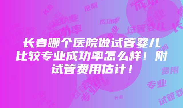 长春哪个医院做试管婴儿比较专业成功率怎么样！附试管费用估计！