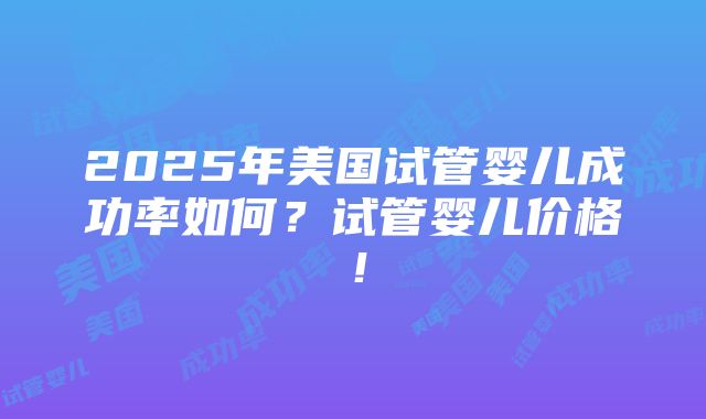 2025年美国试管婴儿成功率如何？试管婴儿价格！