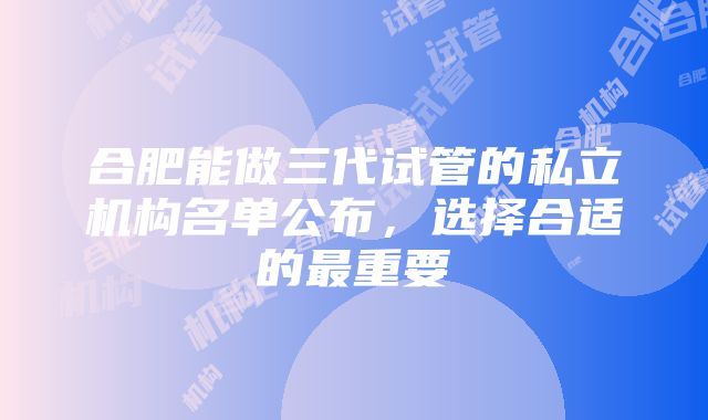 合肥能做三代试管的私立机构名单公布，选择合适的最重要