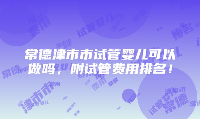 常德津市市试管婴儿可以做吗，附试管费用排名！