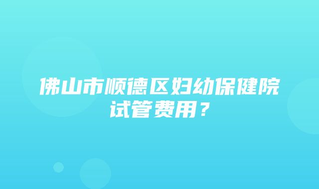 佛山市顺德区妇幼保健院试管费用？