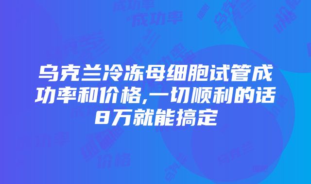 乌克兰冷冻母细胞试管成功率和价格,一切顺利的话8万就能搞定