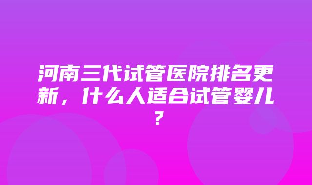 河南三代试管医院排名更新，什么人适合试管婴儿？