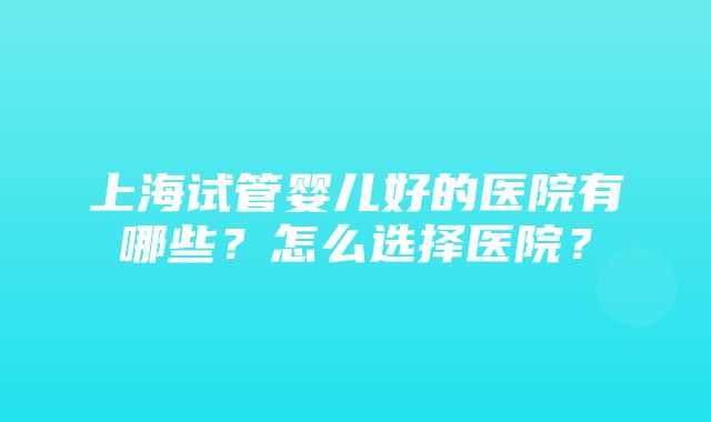 上海试管婴儿好的医院有哪些？怎么选择医院？