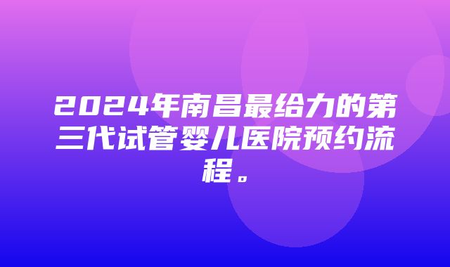 2024年南昌最给力的第三代试管婴儿医院预约流程。