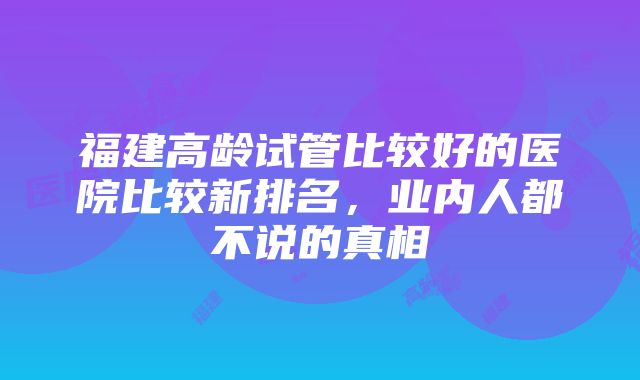 福建高龄试管比较好的医院比较新排名，业内人都不说的真相