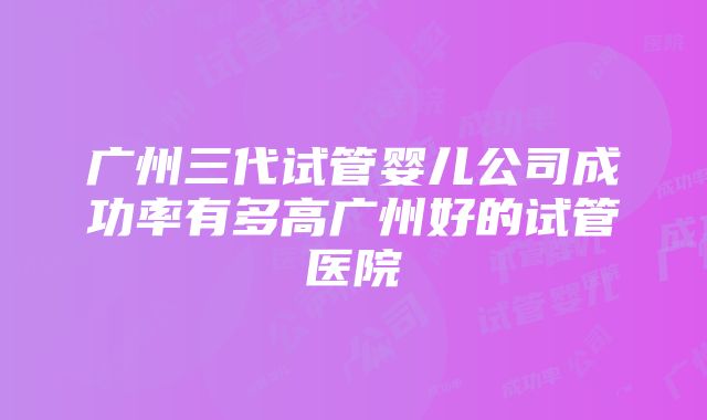 广州三代试管婴儿公司成功率有多高广州好的试管医院