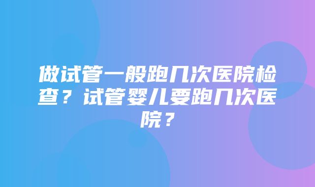 做试管一般跑几次医院检查？试管婴儿要跑几次医院？