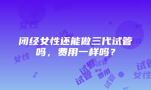 闭经女性还能做三代试管吗，费用一样吗？