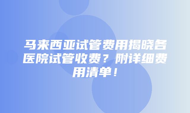 马来西亚试管费用揭晓各医院试管收费？附详细费用清单！