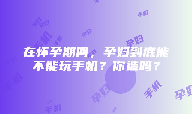 在怀孕期间，孕妇到底能不能玩手机？你造吗？