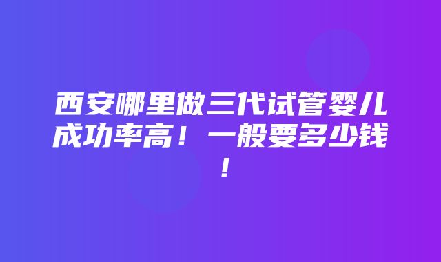 西安哪里做三代试管婴儿成功率高！一般要多少钱！