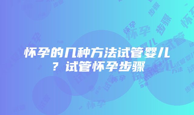 怀孕的几种方法试管婴儿？试管怀孕步骤