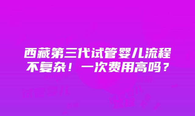 西藏第三代试管婴儿流程不复杂！一次费用高吗？