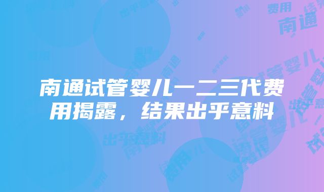 南通试管婴儿一二三代费用揭露，结果出乎意料