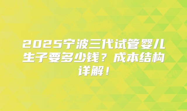 2025宁波三代试管婴儿生子要多少钱？成本结构详解！