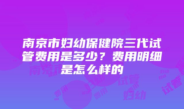 南京市妇幼保健院三代试管费用是多少？费用明细是怎么样的