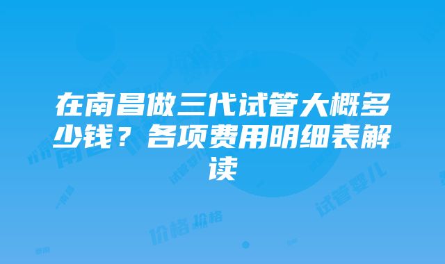 在南昌做三代试管大概多少钱？各项费用明细表解读