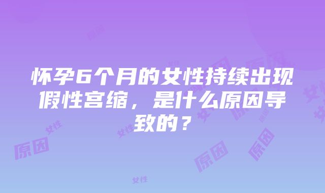 怀孕6个月的女性持续出现假性宫缩，是什么原因导致的？