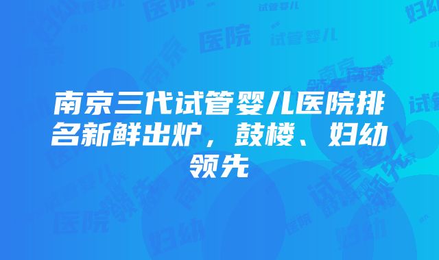 南京三代试管婴儿医院排名新鲜出炉，鼓楼、妇幼领先