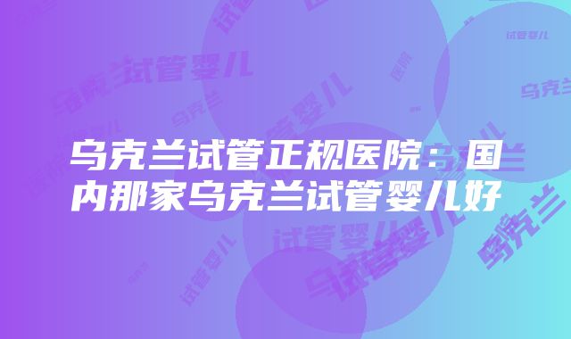 乌克兰试管正规医院：国内那家乌克兰试管婴儿好