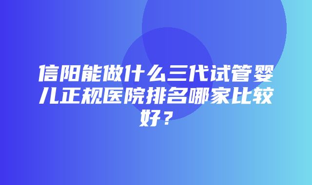 信阳能做什么三代试管婴儿正规医院排名哪家比较好？