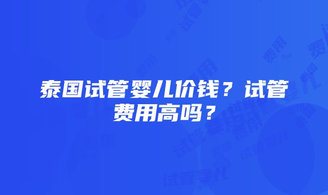 泰国试管婴儿价钱？试管费用高吗？