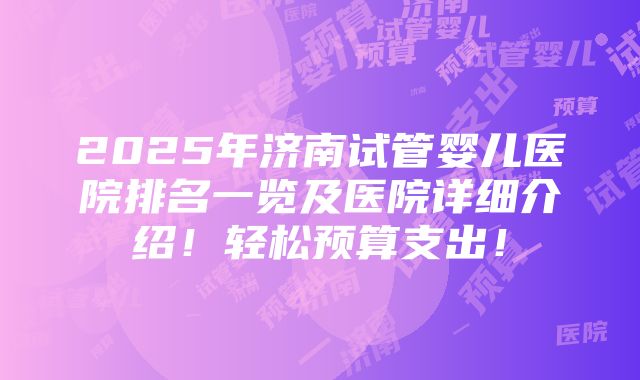 2025年济南试管婴儿医院排名一览及医院详细介绍！轻松预算支出！