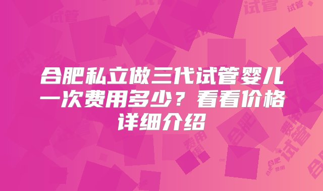 合肥私立做三代试管婴儿一次费用多少？看看价格详细介绍