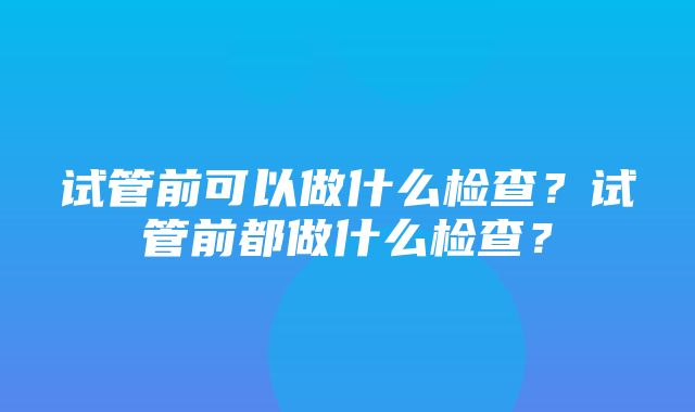 试管前可以做什么检查？试管前都做什么检查？