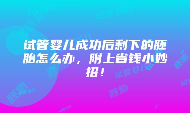 试管婴儿成功后剩下的胚胎怎么办，附上省钱小妙招！