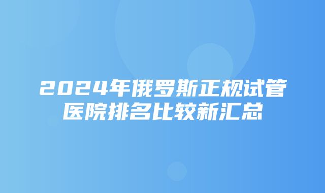 2024年俄罗斯正规试管医院排名比较新汇总