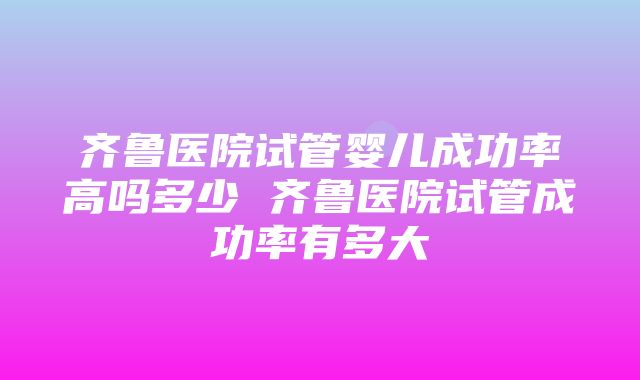 齐鲁医院试管婴儿成功率高吗多少 齐鲁医院试管成功率有多大